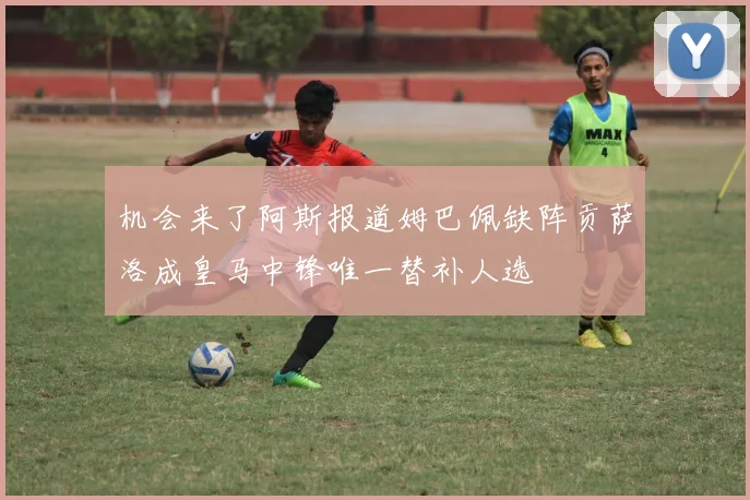 机会来了阿斯报道姆巴佩缺阵贡萨洛成皇马中锋唯一替补人选
