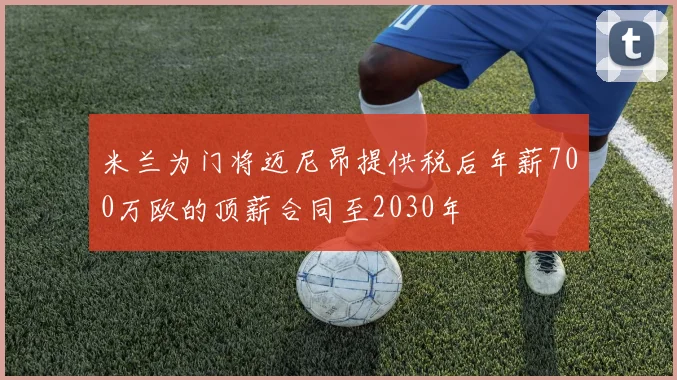 米兰为门将迈尼昂提供税后年薪700万欧的顶薪合同至2030年