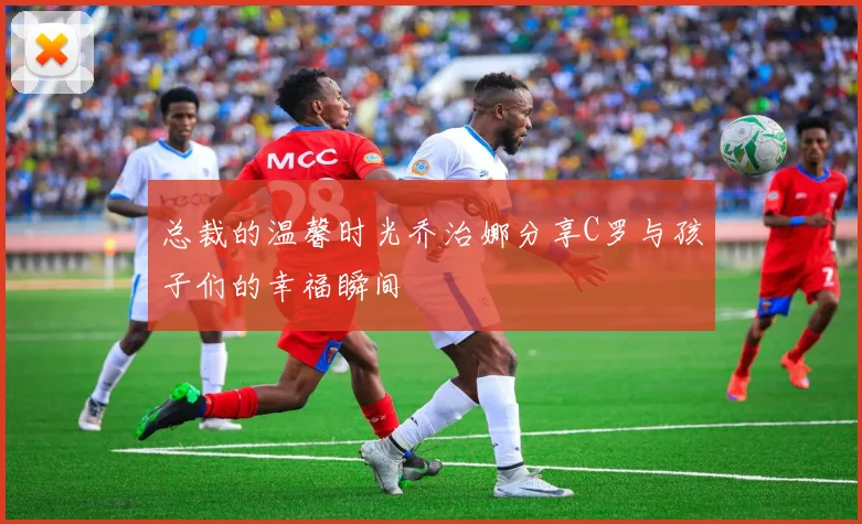 总裁的温馨时光乔治娜分享C罗与孩子们的幸福瞬间