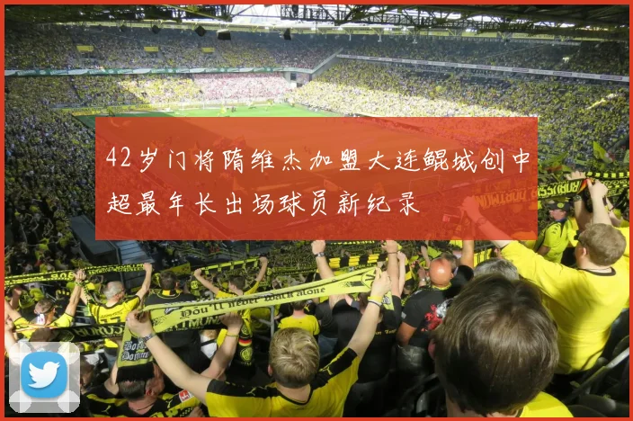 42岁门将隋维杰加盟大连鲲城创中超最年长出场球员新纪录