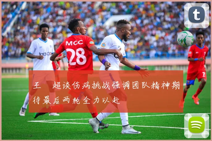 王燊超谈伤病挑战强调团队精神期待最后两轮全力以赴