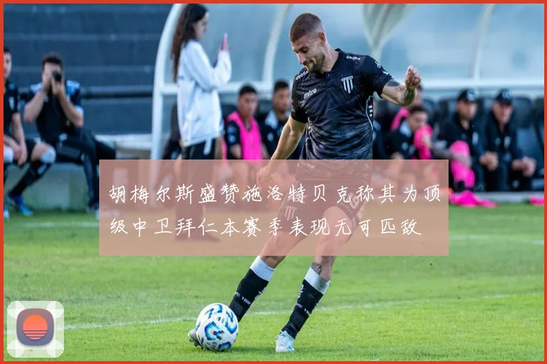 胡梅尔斯盛赞施洛特贝克称其为顶级中卫拜仁本赛季表现无可匹敌