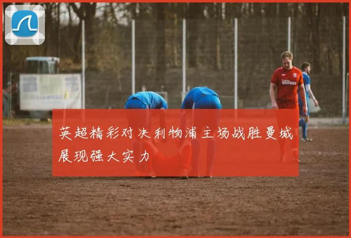 英超精彩对决利物浦主场战胜曼城展现强大实力