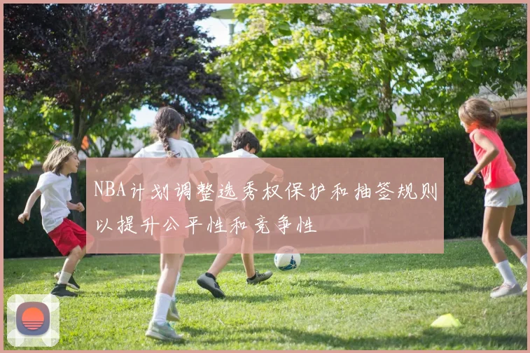 NBA计划调整选秀权保护和抽签规则以提升公平性和竞争性