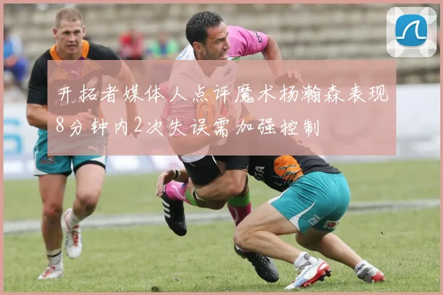 开拓者媒体人点评魔术杨瀚森表现8分钟内2次失误需加强控制