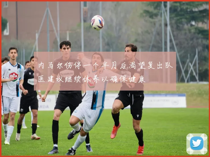 内马尔伤停一个半月后渴望复出队医建议继续休养以确保健康