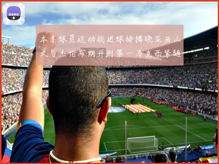 本季球员运动战进球榜揭晓亚历山大与杰伦布朗并列第一马克西紧随其后