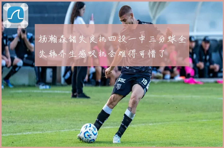 杨瀚森错失良机四投一中三分球全失韩乔生感叹机会难得可惜了