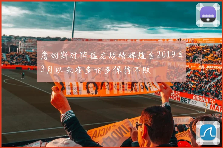 詹姆斯对阵猛龙战绩辉煌自2019年3月以来在多伦多保持不败