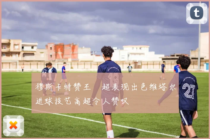 穆斯卡特赞王燊超表现出色维塔尔进球技艺高超令人赞叹