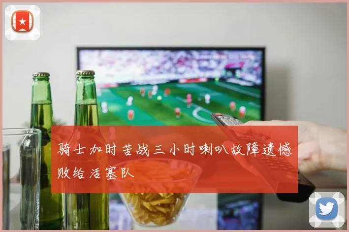 骑士加时苦战三小时喇叭故障遗憾败给活塞队