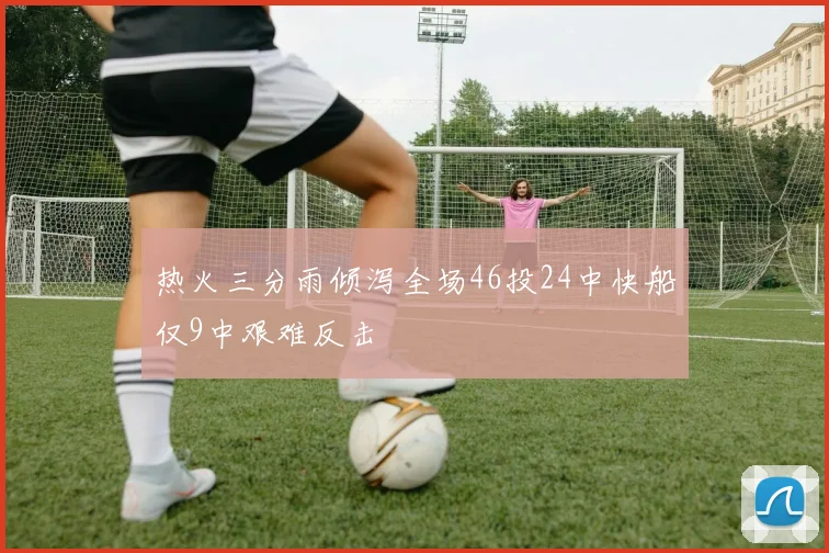 热火三分雨倾泻全场46投24中快船仅9中艰难反击