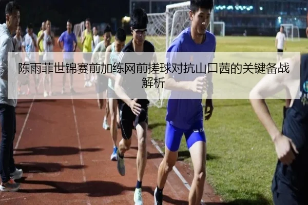 陈雨菲世锦赛前加练网前搓球对抗山口茜的关键备战解析