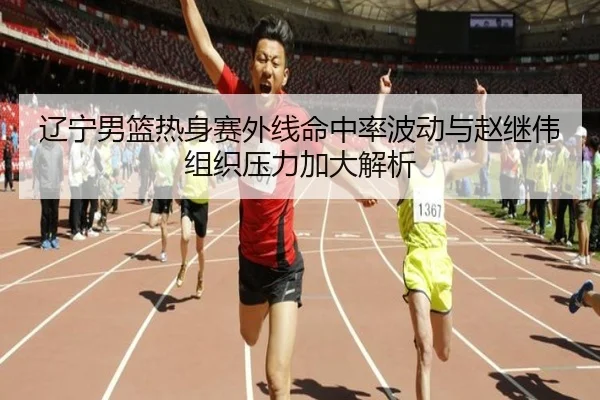 辽宁男篮热身赛外线命中率波动与赵继伟组织压力加大解析